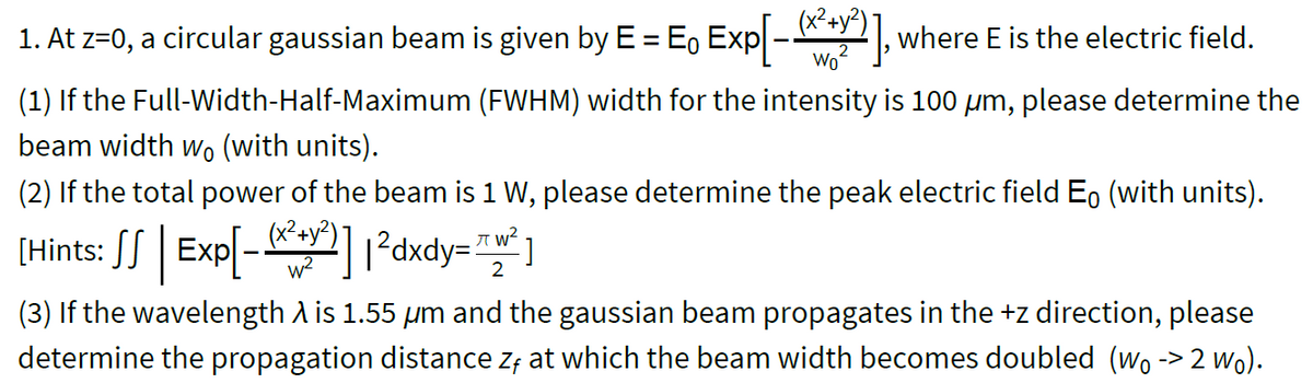 1. At z=0, a circular gaussian beam is given by E = E, Exp-2, where E is the electric field.
(x²4y?)
wo?
(1) If the Full-Width-Half-Maximum (FWHM) width for the intensity is 100 um, please determine the
beam width wo (with units).
(2) If the total power of the beam is 1 W, please determine the peak electric field E, (with units).
(Hints: SS | Exp[- 1²dxdy= "* ]
2
(3) If the wavelength A is 1.55 um and the gaussian beam propagates in the +z direction, please
determine the propagation distance z; at which the beam width becomes doubled (wo -> 2 wo).
