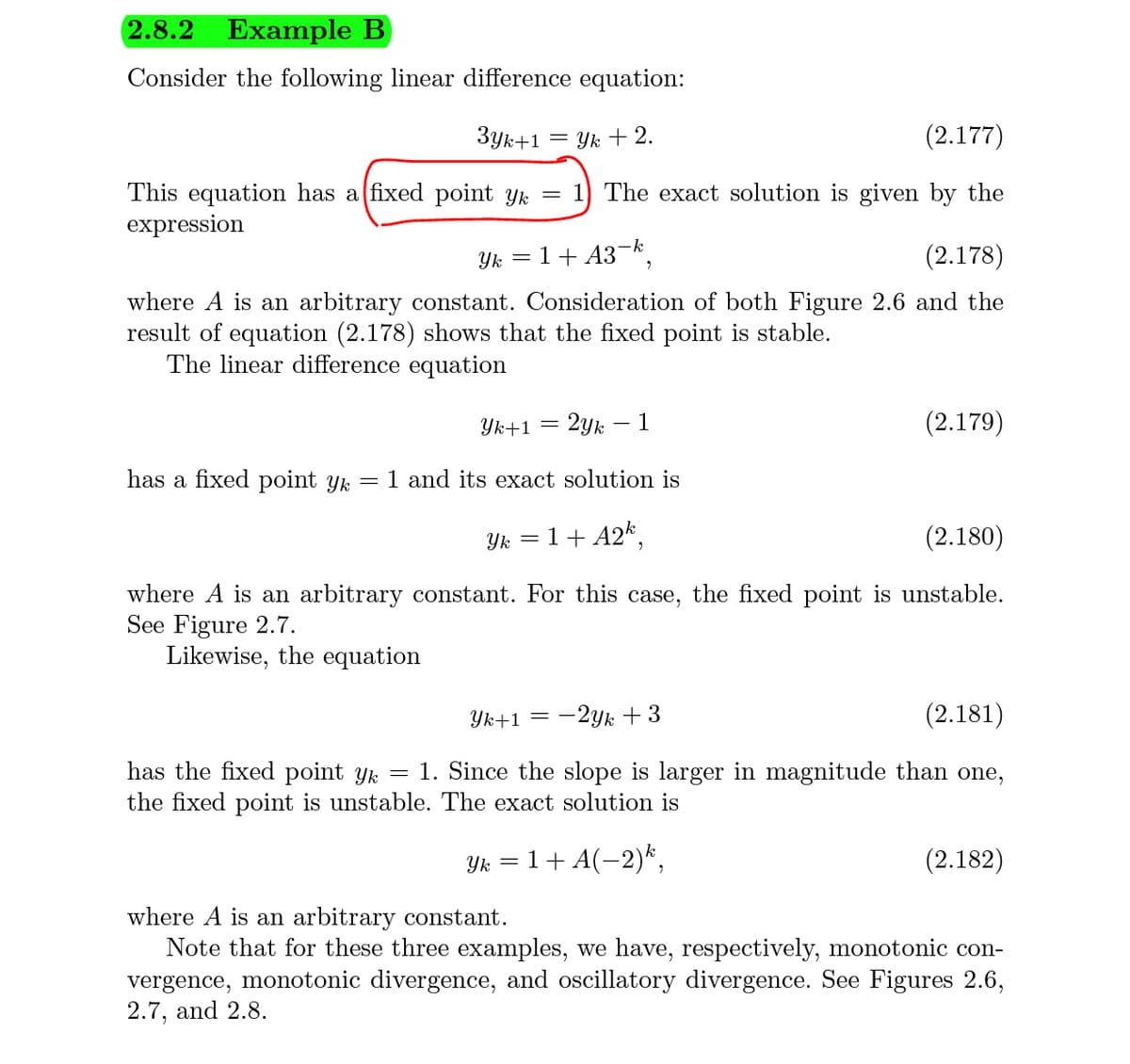 2.8.2
Example B
Consider the following linear difference equation:
Зук+1
Yk +2.
(2.177)
This equation has a fixed point yk
expression
= 1) The exact solution is given by the
Yk = 1+ A3¬k,
(2.178)
where A is an arbitrary constant. Consideration of both Figure 2.6 and the
result of equation (2.178) shows that the fixed point is stable.
The linear difference equation
Yk+1 =
2ук — 1
(2.179)
has a fixed point yk
1 and its exact solution is
Yk = 1+ A2k,
(2.180)
where A is an arbitrary constant. For this case, the fixed point is unstable.
See Figure 2.7.
Likewise, the equation
Yk+1
-2yk + 3
(2.181)
has the fixed point Yk = 1. Since the slope is larger in magnitude than one,
the fixed point is unstable. The exact solution is
Yk = 1+ A(-2)*,
(2.182)
where A is an arbitrary constant.
Note that for these three examples, we have, respectively, monotonic con-
vergence, monotonic divergence, and oscillatory divergence. See Figures 2.6,
2.7, and 2.8.
