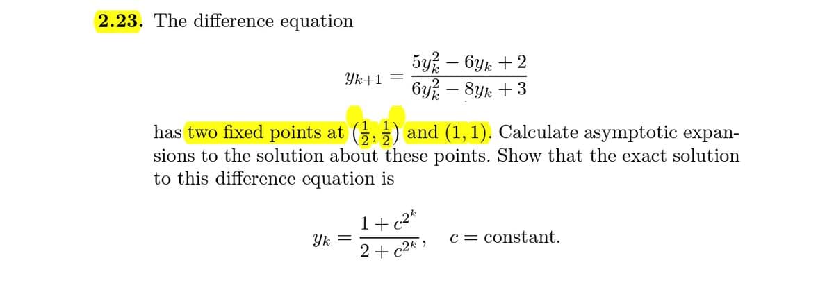 2.23. The difference equation
5y% – 6yk + 2
6y – 8yk + 3
Yk+1 =
has two fixed points at (,5) and (1, 1). Calculate asymptotic expan-
sions to the solution about these points. Show that the exact solution
to this difference equation is
1+c2*
Yk
c = constant.
2 + c2* »
