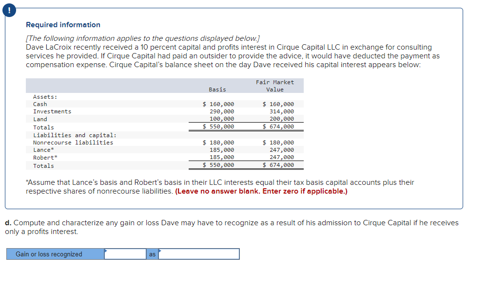 !
Required information
[The following information applies to the questions displayed below.]
Dave LaCroix recently received a 10 percent capital and profits interest in Cirque Capital LLC in exchange for consulting
services he provided. If Cirque Capital had paid an outsider to provide the advice, it would have deducted the payment as
compensation expense. Cirque Capital's balance sheet on the day Dave received his capital interest appears below:
Fair Market
Value
Basis
Assets:
Cash
Investments
$ 160,000
290,000
100,000
$ 160,000
314,000
200,000
$674,000
Land
www.
Totals
$ 550,000
Liabilities and capital:
Nonrecourse liabilities
$ 180,000
Lance*
$ 180,000
185,000
185,000
247,000
247,000
Robert*
Totals
$ 550,000
$ 674,000
*Assume that Lance's basis and Robert's basis in their LLC interests equal their tax basis capital accounts plus their
respective shares of nonrecourse liabilities. (Leave no answer blank. Enter zero if applicable.)
d. Compute and characterize any gain or loss Dave may have to recognize as a result of his admission to Cirque Capital if he receives
only a profits interest.
Gain or loss recognized
as