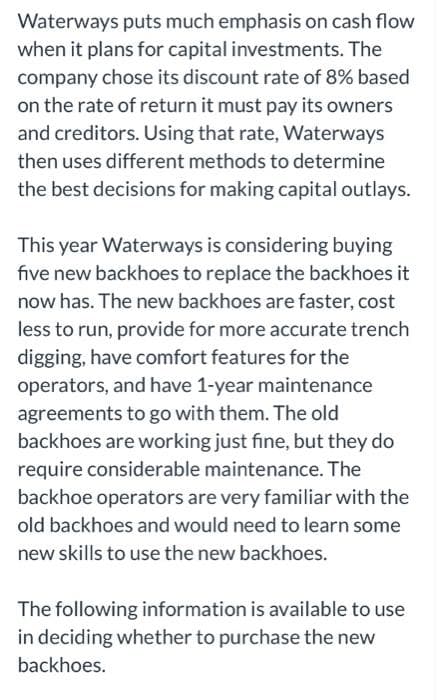 Waterways puts much emphasis on cash flow
when it plans for capital investments. The
company chose its discount rate of 8% based
on the rate of return it must pay its owners
and creditors. Using that rate, Waterways
then uses different methods to determine
the best decisions for making capital outlays.
This year Waterways is considering buying
five new backhoes to replace the backhoes it
now has. The new backhoes are faster, cost
less to run, provide for more accurate trench
digging, have comfort features for the
operators, and have 1-year maintenance
agreements to go with them. The old
backhoes are working just fine, but they do
require considerable maintenance. The
backhoe operators are very familiar with the
old backhoes and would need to learn some
new skills to use the new backhoes.
The following information is available to use
in deciding whether to purchase the new
backhoes.
