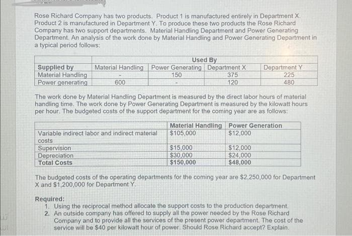 Rose Richard Company has two products. Product 1 is manufactured entirely in Department X.
Product 2 is manufactured in Department Y. To produce these two products the Rose Richard
Company has two support departments. Material Handling Department and Power Generating
Department. An analysis of the work done by Material Handling and Power Generating Department in
a typical period follows:
Used By
Supplied by
Material Handling
Power generating
Material Handling Power Generating Department X
150
Department Y
225
480
375
600
120
The work done by Material Handling Department is measured by the direct labor hours of material
handling time. The work done by Power Generating Department is measured by the kilowatt hours
per hour. The budgeted costs of the support department for the coming year are as follows:
Material Handling Power Generation
$105,000
Variable indirect labor and indirect material
$12,000
costs
Supervision
Depreciation
Total Costs
$15,000
$30,000
$150,000
$12,000
$24,000
$48,000
The budgeted costs of the operating departments for the coming year are $2,250,000 for Department
X and $1,200,000 for Department Y.
Required:
1. Using the reciprocal method allocate the support costs to the production department.
2. An outside company has offered to supply all the power needed by the Rose Richard
Company and to provide all the services of the present power department. The cost of the
service will be $40 per kilowatt hour of power. Should Rose Richard accept? Explain.
