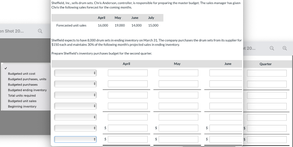 Sheffield, Inc., sells drum sets. Chris Anderson, controller, is responsible for preparing the master budget. The sales manager has given
Chris the following sales forecast for the coming months.
April
May
June
July
Forecasted unit sales
16,000
19,000
14,000
15,000
en Shot 20...
Sheffield expects to have 8,000 drum sets in ending inventory on March 31. The company purchases the drum sets from its supplier for
$150 each and maintains 30% of the following month's projected sales in ending inventory.
t 20...
Prepare Sheffield's inventory purchases budget for the second quarter.
April
May
June
Quarter
Budgeted unit cost
Budgeted purchases, units
Budgeted purchases
Budgeted ending inventory
Total units required
Budgeted unit sales
Beginning inventory
$
$
$
$
$
