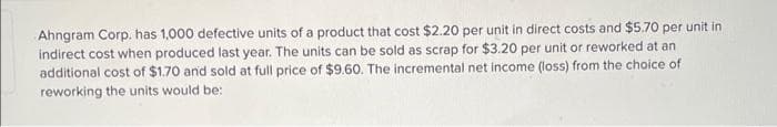 Ahngram Corp. has 1,000 defective units of a product that cost $2.20 per unit in direct costs and $5.70 per unit in
indirect cost when produced last year. The units can be sold as scrap for $3.20 per unit or reworked at an
additional cost of $1.70 and sold at full price of $9.60. The incremental net income (loss) from the choice of
reworking the units would be:
