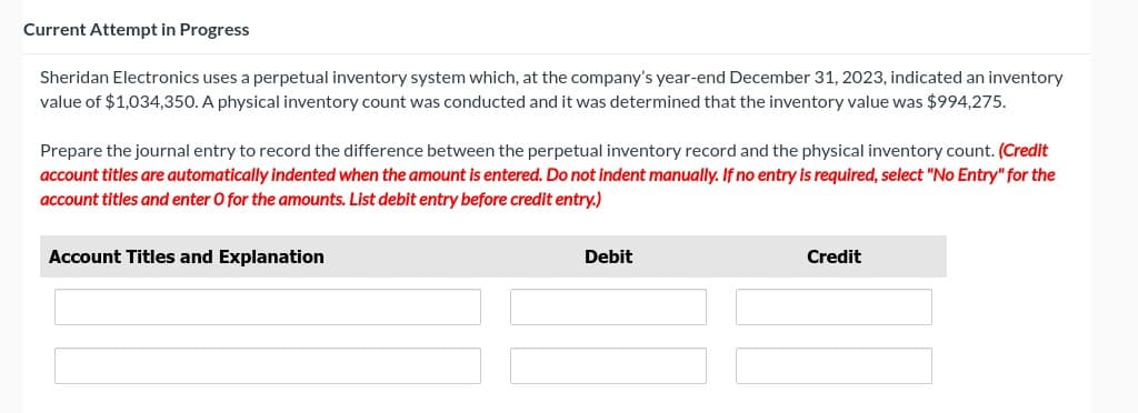 Current Attempt in Progress
Sheridan Electronics uses a perpetual inventory system which, at the company's year-end December 31, 2023, indicated an inventory
value of $1,034,350. A physical inventory count was conducted and it was determined that the inventory value was $994,275.
Prepare the journal entry to record the difference between the perpetual inventory record and the physical inventory count. (Credit
account titles are automatically indented when the amount is entered. Do not indent manually. If no entry is required, select "No Entry" for the
account titles and enter O for the amounts. List debit entry before credit entry.)
Account Titles and Explanation
Debit
Credit