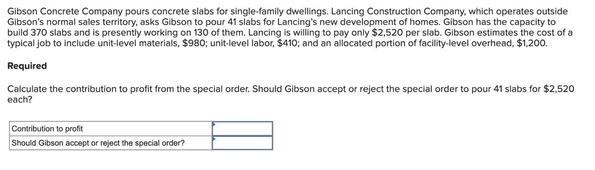 Gibson Concrete Company pours concrete slabs for single-family dwellings. Lancing Construction Company, which operates outside
Gibson's normal sales territory, asks Gibson to pour 41 slabs for Lancing's new development of homes. Gibson has the capacity to
build 370 slabs and is presently working on 130 of them. Lancing is willing to pay only $2,520 per slab. Gibson estimates the cost of a
typical job to include unit-level materials, $980; unit-level labor, $410; and an allocated portion of facility-level overhead, $1,200.
Required
Calculate the contribution to profit from the special order. Should Gibson accept or reject the special order to pour 41 slabs for $2,520
each?
Contribution to profit
Should Gibson accept or reject the special order?