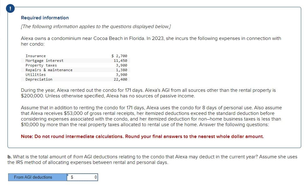 Required information
[The following information applies to the questions displayed below.]
Alexa owns a condominium near Cocoa Beach in Florida. In 2023, she incurs the following expenses in connection with
her condo:
Insurance
Mortgage interest
Property taxes
Repairs & maintenance
Utilities
Depreciation
$ 2,700
11,450
3,900
1,380
3,900
22,400
During the year, Alexa rented out the condo for 171 days. Alexa's AGI from all sources other than the rental property is
$200,000. Unless otherwise specified, Alexa has no sources of passive income.
Assume that in addition to renting the condo for 171 days, Alexa uses the condo for 8 days of personal use. Also assume
that Alexa receives $53,000 of gross rental receipts, her itemized deductions exceed the standard deduction before
considering expenses associated with the condo, and her itemized deduction for non-home business taxes is less than
$10,000 by more than the real property taxes allocated to rental use of the home. Answer the following questions:
Note: Do not round intermediate calculations. Round your final answers to the nearest whole dollar amount.
b. What is the total amount of from AGI deductions relating to the condo that Alexa may deduct in the current year? Assume she uses
the IRS method of allocating expenses between rental and personal days.
From AGI deductions
$
0