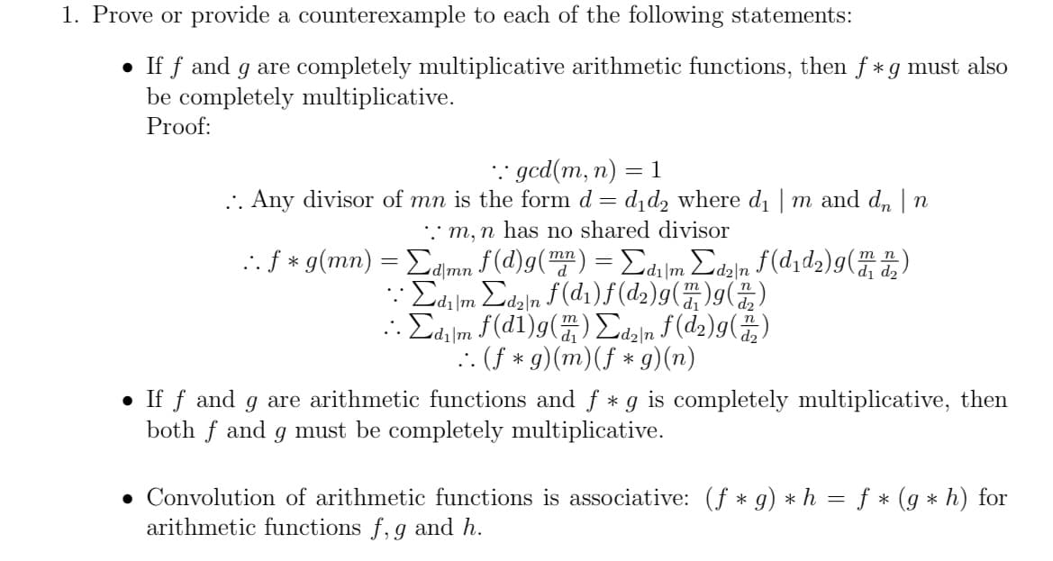 1. Prove or provide a counterexample to each of the following statements:
• If f and g are completely multiplicative arithmetic functions, then f *g must also
be completely multiplicative.
Proof:
* gcd(m, n)
. Any divisor of mn is the form d = d,d, where d | m and d, | n
* m, n has no shared divisor
.. f * g(mn) = Eamn f (d)g() = di|m Edz]n f(d1d2)g()
= 1
тп
: Σm Σn f(di)f(d)g(Ή)g(X)
. Σf(d1)g(H) Σιμ f(d)g( )
dı|m
d2|n
:: (f * g)(m)(f * g)(n)
• If f and g are arithmetic functions and f * g is completely multiplicative, then
both f and g must be completely multiplicative.
• Convolution of arithmetic functions is associative: (f * g) * h = f * (g * h) for
arithmetic functions f, g and h.
