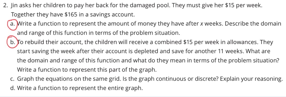 2. Jin asks her children to pay her back for the damaged pool. They must give her $15 per week.
Together they have $165 in a savings account.
a. Write a function to represent the amount of money they have after x weeks. Describe the domain
and range of this function in terms of the problem situation.
b. To rebuild their account, the children will receive a combined $15 per week in allowances. They
start saving the week after their account is depleted and save for another 11 weeks. What are
the domain and range of this function and what do they mean in terms of the problem situation?
Write a function to represent this part of the graph.
c. Graph the equations on the same grid. Is the graph continuous or discrete? Explain your reasoning.
d. Write a function to represent the entire graph.
