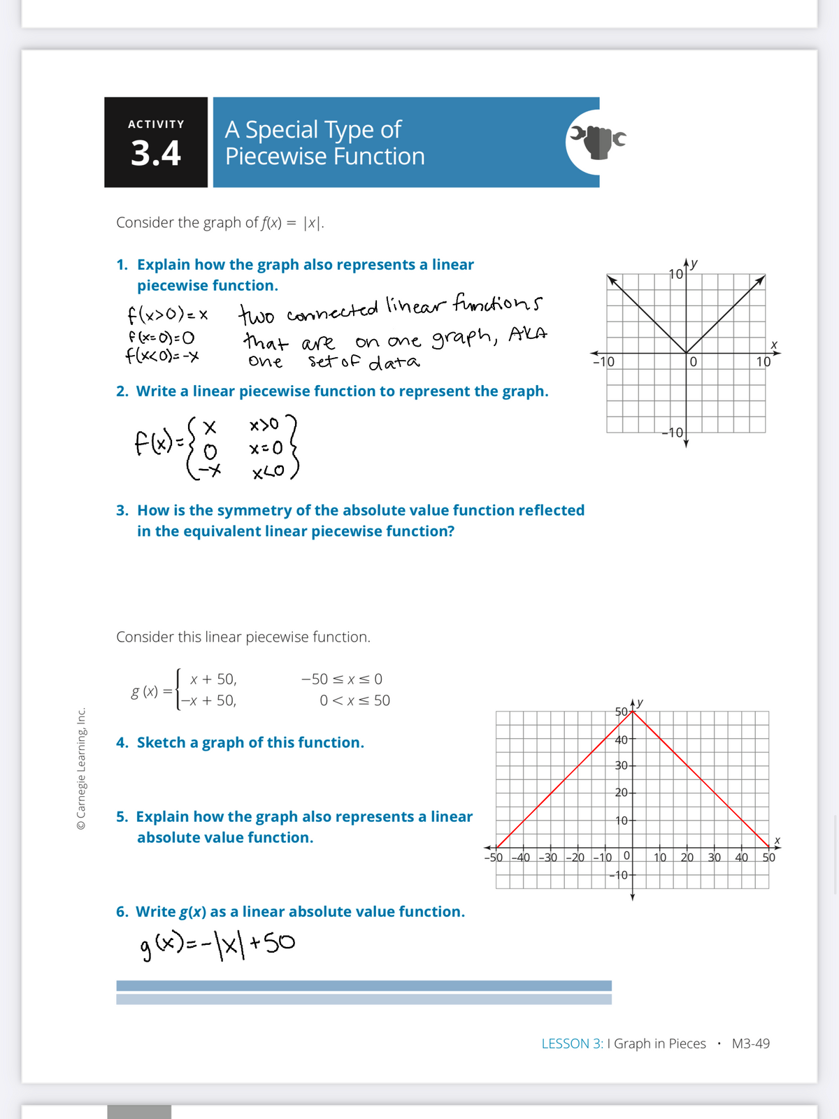 A Special Type of
Piecewise Function
ACTIVITY
3.4
Consider the graph of f(x) = |x|.
1. Explain how the graph also represents a linear
piecewise function.
10
f(x>0)= x
f (x= 0) =0
f(x<o)=-x
two connected linear fimctions
that are
on one graph, AkA
set of data
One
10
10
2. Write a linear piecewise function to represent the graph.
x>0
-10
xLO
3. How is the symmetry of the absolute value function reflected
in the equivalent linear piecewise function?
Consider this linear piecewise function.
x + 50,
-50 < x<0
g (X) :
-x + 50,
0<x< 50
50
4. Sketch a graph of this function.
40
30
20-
5. Explain how the graph also represents a linear
10-
absolute value function.
-50 -40 -30 -20 -10
10
20
30
40
50
-10-
6. Write g(x) as a linear absolute value function.
ga)=-|x|+S0
LESSON 3:I Graph in Pieces
М3-49
© Carnegie Learning, Inc.
to
