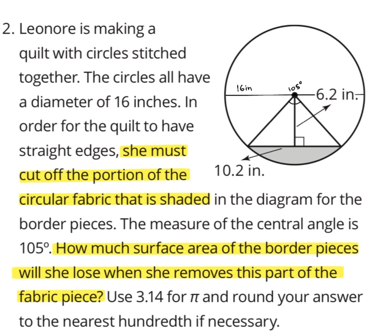 2. Leonore is making a
quilt with circles stitched
together. The circles all have
los
-6.2 in.
16in
a diameter of 16 inches. In
order for the quilt to have
straight edges, she must
cut off the portion of the
10.2 in.
circular fabric that is shaded in the diagram for the
border pieces. The measure of the central angle is
105°. How much surface area of the border pieces
will she lose when she removes this part of the
fabric piece? Use 3.14 for n and round your answer
to the nearest hundredth if necessary.
