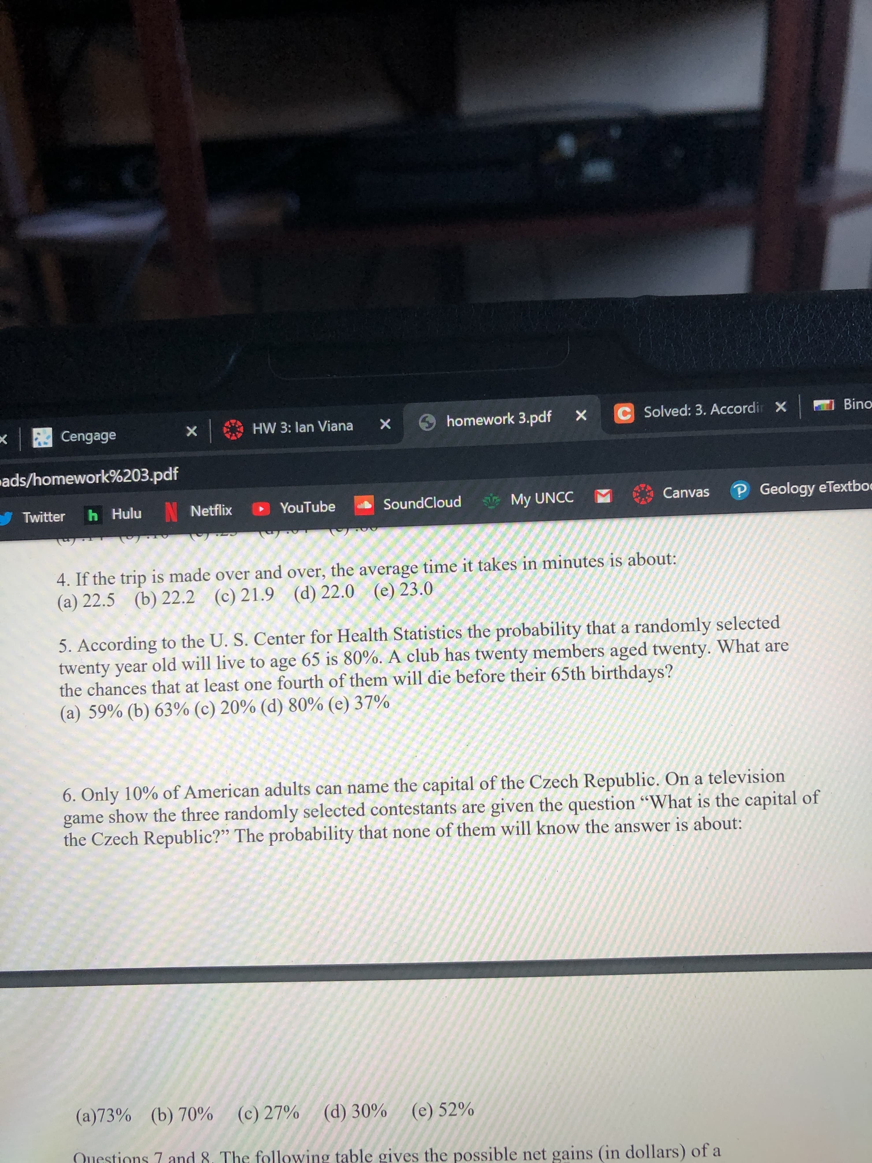 C Solved: 3. Accordir X
Bino
9 homework 3.pdf
HW 3: lan Viana
Cengage
ads/homework%203.pdf
P Geology eTextboe
Canvas
N Netflix
YouTube
SoundCloud
My UNCC M
h Hulu
Twitter
4. If the trip is made over and over, the average time it takes in minutes is about:
(d) 22.0
(e) 23.0
(b) 22.2
(c) 21.9
(a) 22.5
5. According to the U. S. Center for Health Statistics the probability that a randomly selected
twenty year old will live to age 65 is 80%. A club has twenty members aged twenty. What are
the chances that at least one fourth of them will die before their 65th birthdays?
(a) 59% (b) 63% (c) 20% (d) 80% (e) 37%
6. Only 10% of American adults can name the capital of the Czech Republic. On a television
game show the three randomly selected contestants are given the question “What is the capital of
the Czech Republic?" The probability that none of them will know the answer is about:
(a)73% (b) 70% (c) 27% (d) 30% (e) 52%
Questions 7 and 8. The following table gives the possible net gains (in dollars) of a
