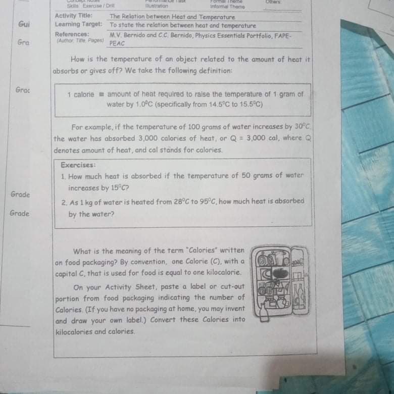 Others
awau uo
Skills Exnrcise/ Drill
lustration
infarmal Theme
Activity Title:
Learning Target: To state the relation between heat and temperature
The Relation between Heat and Temperature
Gui
M.V. Bernido and CC. Bernido, Physics Essentials Portfolio, FAPE-
References:
(Author Te Pages) PEAC
Gra
How is the temperature of an object related to the amount of heat it
absorbs or gives off? We take the following definition:
Grac
1 calorie = amount of heat required to raise the temperature of 1 gram of
water by 1.0°C (specifically from 14.5 C to 15.5°C)
For example, if the temperature of 100 grams of water increases by 30°C.
the water has absorbed 3,000 calories of heat, or Q = 3,000 cal, where Q
denotes amount of heat, and cal stands for calories.
Exercises:
1. How much heat is absorbed if the temperature of 50 grams of water
increases by 15°C?
Grade
2. As 1 kg of water is heated from 28°C to 95°C, how much heat is absorbed
by the water?
Grade
What is the meaning of the term "Calories" written
on food packaging? By convention, one Calorie (C), with a
capital C, that is used for food is equal to one kilocalorie.
On your Activity Sheet, paste a label or cut-out
portion from food packaging indicating the number of
Calories. (If you have no packaging at home, you may invent
and draw your own label.) Convert these Calories into
kilocalories and calories.
