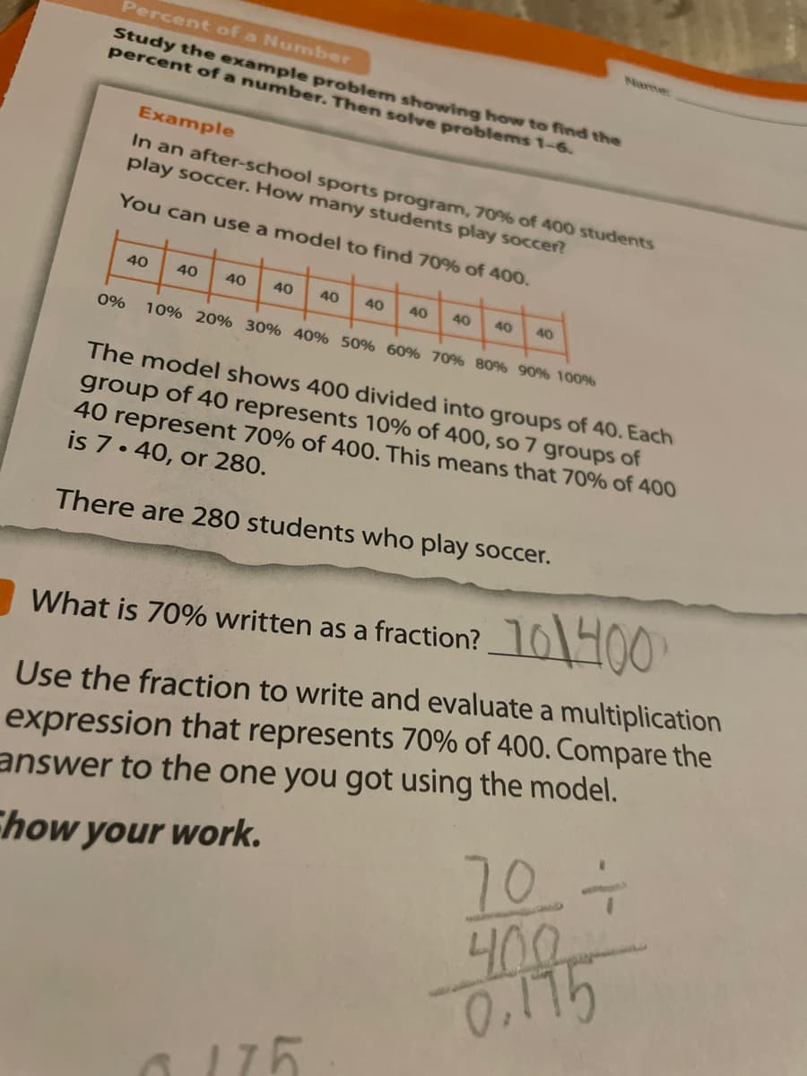 Percent of a Number
Name
Study the example problem showing how to find the
percent of a number. Then solve problems 1-6.
Example
In an after-school sports program, 70% of 40o0 students
play soccer. How many students play soccer?
You can use a model to find 70% of 400.
40
40
40
40
40
40
40
40
40
40
0%
10% 20% 30% 40% 50% 60% 70% 80% 90% 100%
The model shows 400 divided into groups of 40. Each
group of 40 represents 10% of 400, so 7 groups of
40 represent 70% of 400. This means that 70% of 400
is 7. 40, or 280.
There are 280 students who play soccer.
What is 70% written as a fraction? 61400
expression that represents 70% of 400. Compare the
answer to the one you got using the model.
Use the fraction to write and evaluate a multiplication
Ehow your work.
707
0.175
175
