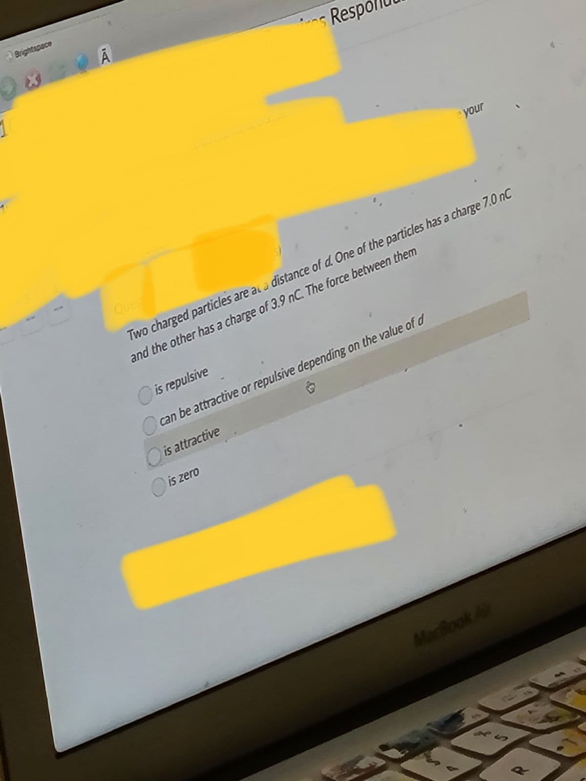 1
|Brightspace
Ā
os Resp
re your
Quest
Two charged particles are at a distance of d. One of the particles has a charge 7.0 nC
and the other has a charge of 3.9 nC. The force between them
is repulsive
can be attractive or repulsive depending on the value of d
is attractive
is zero