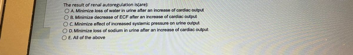 The result of renal autoregulation is(are):
A. Minimize loss of water in urine after an increase of cardiac output
B. Minimize decrease of ECF after an increase of cardiac output
C. Minimize effect of increased systemic pressure on urine output
OD. Minimize loss of sodium in urine after an increase of cardiac output
OE. All of the above