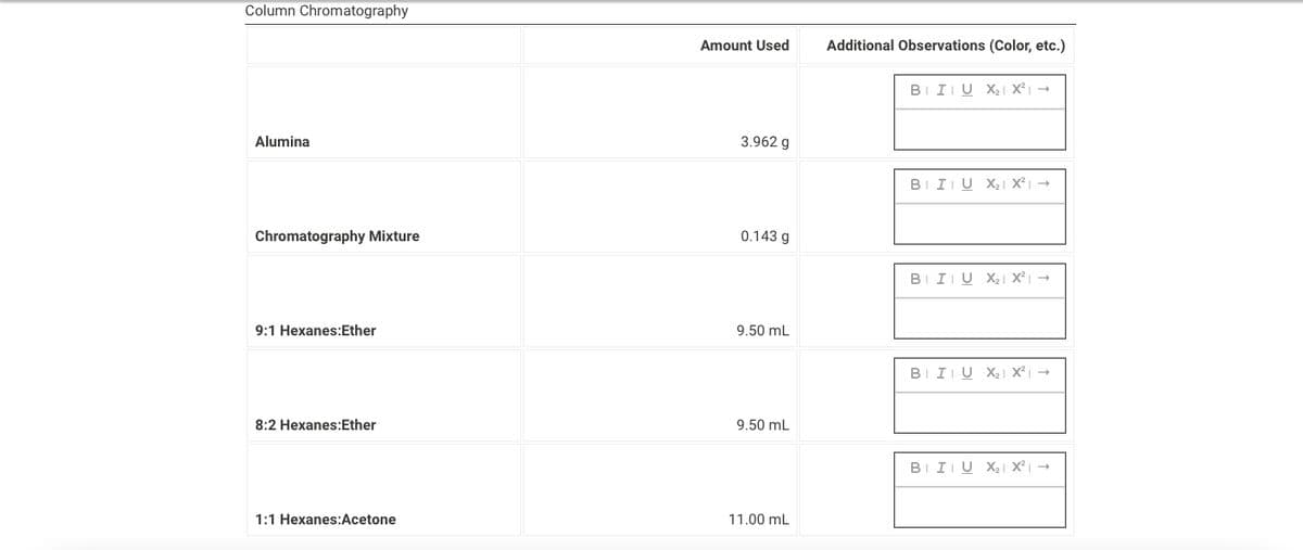 **Column Chromatography**

**Materials and Reagents**
The table below outlines the substances used in the column chromatography process, including the specific amounts and any additional observations.

| Substance | Amount Used | Additional Observations (Color, etc.) |
|-----------|--------------|---------------------------------------|
| Alumina | 3.962 g | [Observation input field; currently empty] |
| Chromatography Mixture | 0.143 g | [Observation input field; currently empty] |
| 9:1 Hexanes:Ether | 9.50 mL | [Observation input field; currently empty] |
| 8:2 Hexanes:Ether | 9.50 mL | [Observation input field; currently empty] |
| 1:1 Hexanes:Acetone | 11.00 mL | [Observation input field; currently empty] |

- **Alumina (3.962 g):** Used as the stationary phase in the column.
- **Chromatography Mixture (0.143 g):** The mixture to be separated.
- **9:1 Hexanes:Ether (9.50 mL):** Elution solvent mixture.
- **8:2 Hexanes:Ether (9.50 mL):** Elution solvent mixture for further separation.
- **1:1 Hexanes:Acetone (11.00 mL):** Elution solvent mixture for further separation.

*Users performing this procedure are encouraged to note the color and other relevant details about the fractions collected, which can provide insights into the chemical composition being separated in the chromatography process.*

**Notes for Observations:**
Users should input their observations in the respective fields assigned to each substance, particularly documenting the color changes or any other notable physical properties that arise during the chromatographic separation.