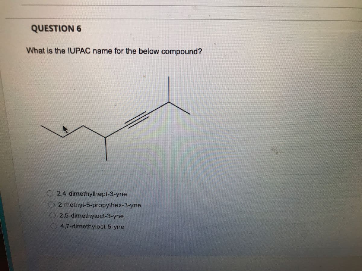 QUESTION 6
What is the IUPAC name for the below compound?
2,4-dimethylhept-3-yne
2-methyl-5-propylhex-3-yne
2,5-dimethyloct-3-yne
4,7-dimethyloct-5-yne