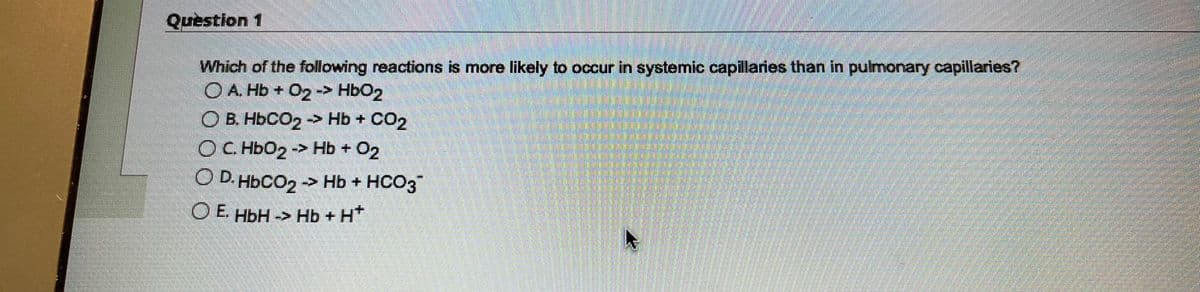 Question 1
Which of the following reactions is more likely to occur in systemic capillaries than in pulmonary capillaries?
OA. Hb + O₂ -> HbO2
O E. HbCO, -- Hb+ CO,
O C. HbO₂ -> Hb + O₂
O D.HbCO2 → Hb + HCO3
E. HbH -> Hb + H*
4