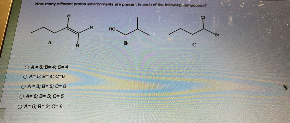 How many different proton environments are present in each of the following compounds?
A
H
OA= 6; B= 4; C= 4
O A= 5; B= 4; C=6
O A = 3; B= 5; C= 6
O A= 6; B= 5; C= 5
O A= 6; B= 3; C= 6
H
но.
----
C
CI
Br