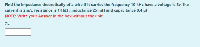 Find the impedance theoretically of a wire if it carries the frequency 10 kHz have a voltage is 8v, the
current is 2mA, resistance is 14 k2, inductance 25 mH and capacitance 0.4 µf
NOTE: Write your Answer in the box without the unit.
Z=
