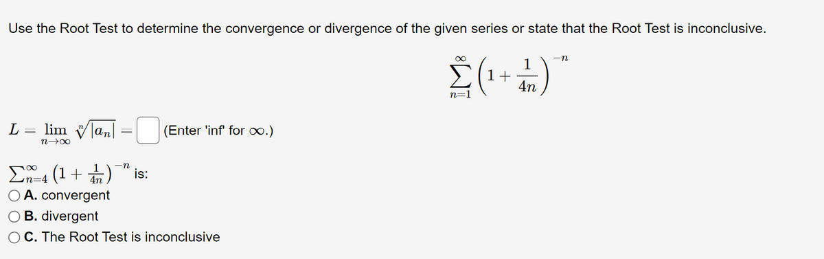 Use the Root Test to determine the convergence or divergence of the given series or state that the Root Test is inconclusive.
Σ (¹+1)
4n
n=1
L = lim |an|
-
(Enter 'inf' for ∞.)
n→∞
-n
Σ4 (1+) is:
✓n=4
A. convergent
OB. divergent
C. The Root Test is inconclusive