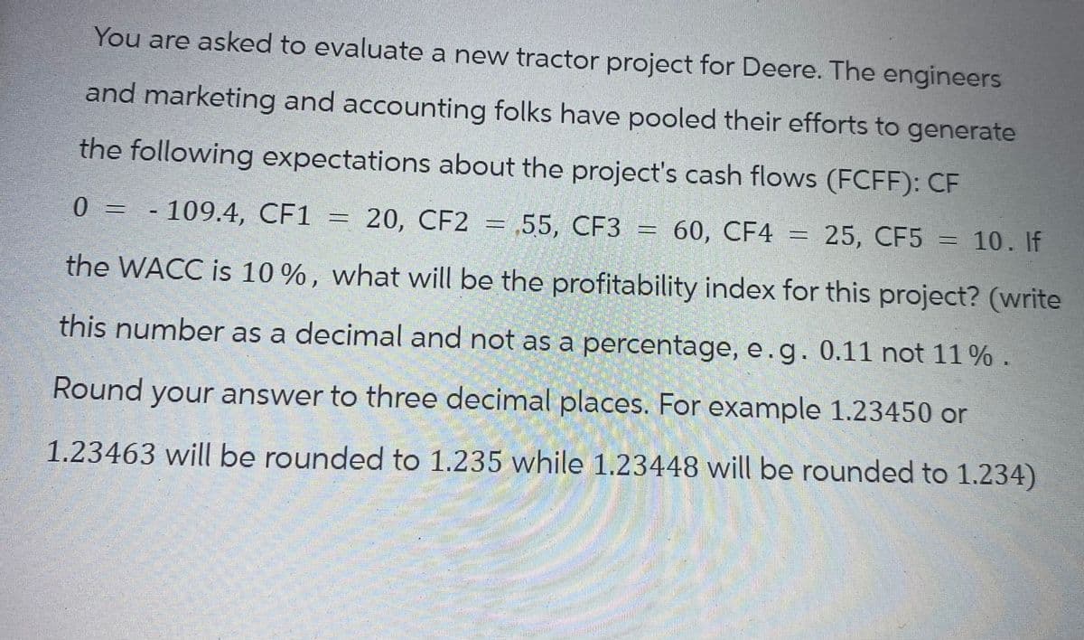 You are asked to evaluate a new tractor project for Deere. The engineers
and marketing and accounting folks have pooled their efforts to generate
the following expectations about the project's cash flows (FCFF): CF
0 = - 109.4, CF1 = 20, CF2 =,55, CF3 = 60, CF4
=
60, CF4 = 25, CF5 = 10. If
the WACC is 10%, what will be the profitability index for this project? (write
this number as a decimal and not as a percentage, e.g. 0.11 not 11 %.
Round your answer to three decimal places. For example 1.23450 or
1.23463 will be rounded to 1.235 while 1.23448 will be rounded to 1.234)