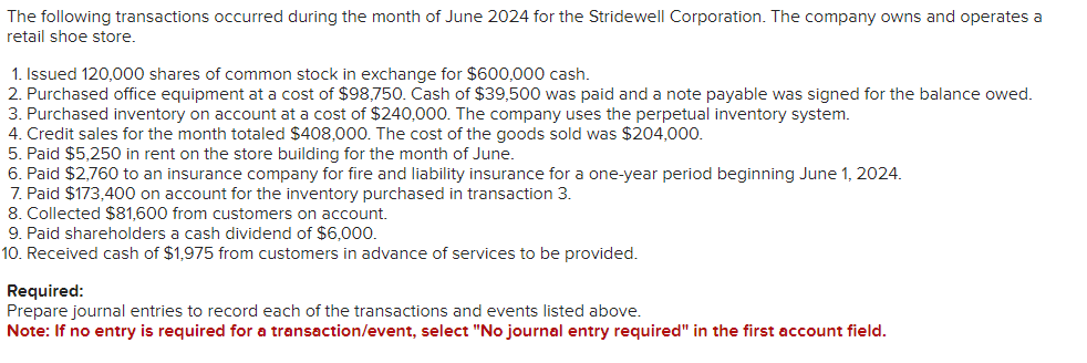 The following transactions occurred during the month of June 2024 for the Stridewell Corporation. The company owns and operates a
retail shoe store.
1. Issued 120,000 shares of common stock in exchange for $600,000 cash.
2. Purchased office equipment at a cost of $98,750. Cash of $39,500 was paid and a note payable was signed for the balance owed.
3. Purchased inventory on account at a cost of $240,000. The company uses the perpetual inventory system.
4. Credit sales for the month totaled $408,000. The cost of the goods sold was $204,000.
5. Paid $5,250 in rent on the store building for the month of June.
6. Paid $2,760 to an insurance company for fire and liability insurance for a one-year period beginning June 1, 2024.
7. Paid $173,400 on account for the inventory purchased in transaction 3.
8. Collected $81,600 from customers on account.
9. Paid shareholders a cash dividend of $6,000.
10. Received cash of $1,975 from customers in advance of services to be provided.
Required:
Prepare journal entries to record each of the transactions and events listed above.
Note: If no entry is required for a transaction/event, select "No journal entry required" in the first account field.