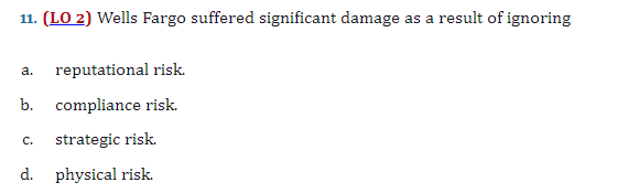 11. (LO 2) Wells Fargo suffered significant damage as a result of ignoring
a. reputational risk.
b. compliance risk.
C. strategic risk.
d. physical risk.