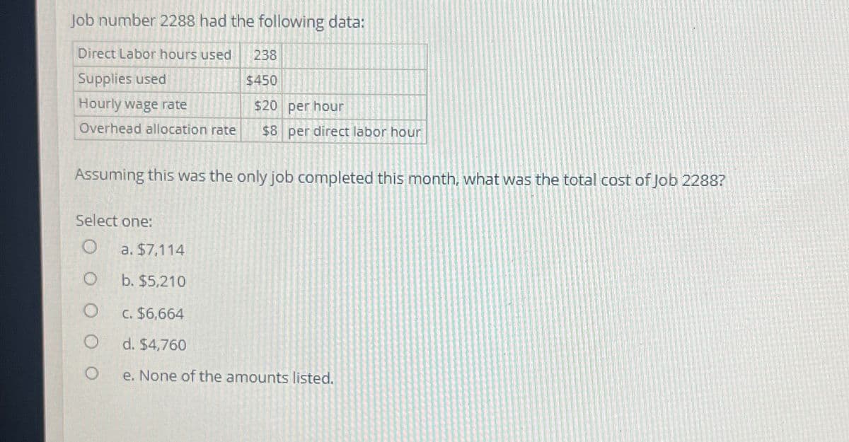 Job number 2288 had the following data:
Direct Labor hours used
Supplies used
Hourly wage rate
Overhead allocation rate
238
$450
$20 per hour
$8 per direct labor hour
Assuming this was the only job completed this month, what was the total cost of Job 2288?
Select one:
O a. $7,114
O
b. $5,210
O
C. $6,664
O
d. $4,760
O
e. None of the amounts listed.