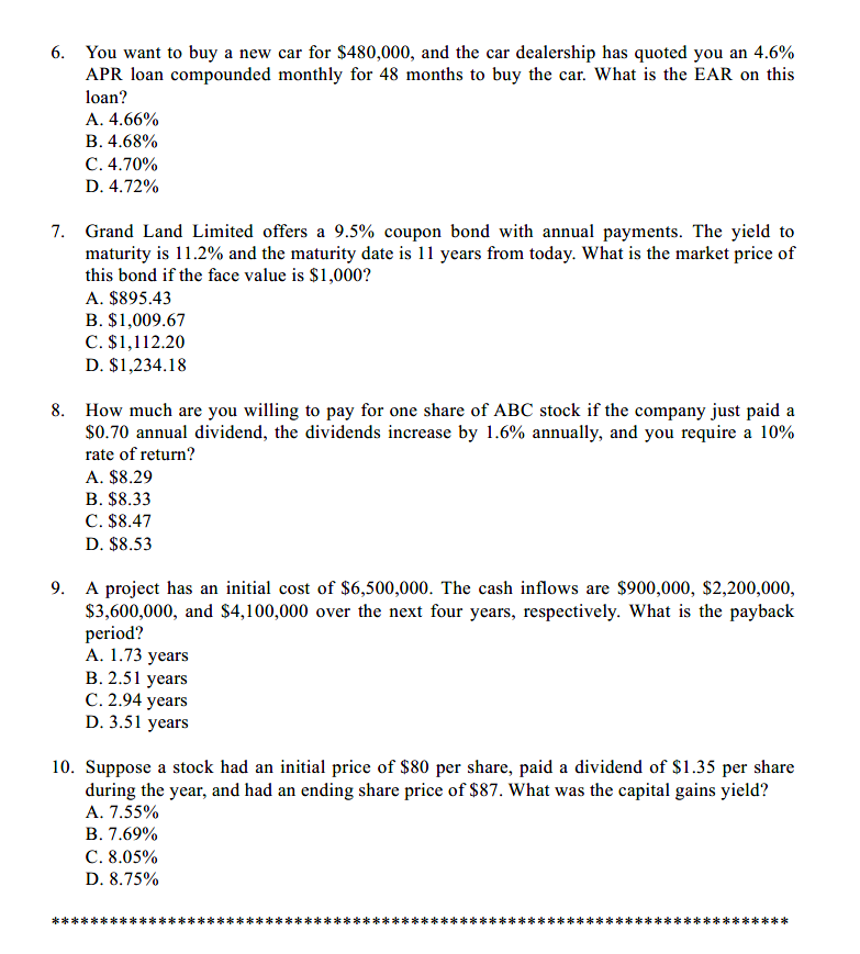 6. You want to buy a new car for $480,000, and the car dealership has quoted you an 4.6%
APR loan compounded monthly for 48 months to buy the car. What is the EAR on this
loan?
A. 4.66%
B. 4.68%
C. 4.70%
D. 4.72%
7. Grand Land Limited offers a 9.5% coupon bond with annual payments. The yield to
maturity is 11.2% and the maturity date is 11 years from today. What is the market price of
this bond if the face value is $1,000?
A. $895.43
B. $1,009.67
C. $1,112.20
D. $1,234.18
8. How much are you willing to pay for one share of ABC stock if the company just paid a
$0.70 annual dividend, the dividends increase by 1.6% annually, and you require a 10%
rate of return?
A. $8.29
B. $8.33
C. $8.47
D. $8.53
9. A project has an initial cost of $6,500,000. The cash inflows are $900,000, $2,200,000,
$3,600,000, and $4,100,000 over the next four years, respectively. What is the payback
period?
А. 1.73 years
В. 2.51 уears
С. 2.94 years
D. 3.51 years
10. Suppose a stock had an initial price of $80 per share, paid a dividend of $1.35 per share
during the year, and had an ending share price of $87. What was the capital gains yield?
A. 7.55%
В. 7.69%
C. 8.05%
D. 8.75%
**
