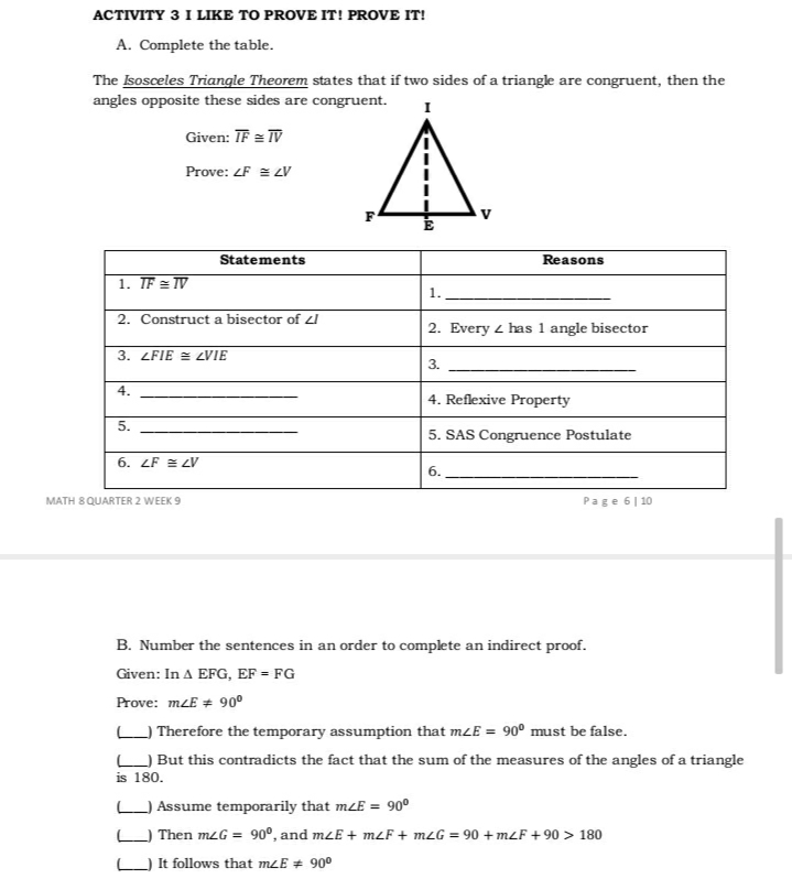 ACTIVITY 3 I LIKE TO PROVE IT! PROVE IT!
A. Complete the table.
The Isosceles Triangle Theorem states that if two sides of a triangle are congruent, then the
angles opposite these sides are congruent.
Given: TF = TV
Prove: ZF = LV
Statements
Reasons
1. TF = TV
1.
2. Construct a bisector of zI
2. Every z has 1 angle bisector
3. ZFIE = ZVIE
3.
4.
4. Reflexive Property
5.
5. SAS Congruence Postulate
6. LF = LV
6.
MATH 8 QUARTER 2 WEEK 9
Page 6| 10
B. Number the sentences in an order to complete an indirect proof.
Given: In A EFG, EF = FG
Prove: mzE + 90°
L Therefore the temporary assumption that mLE = 90° must be false.
But this contradicts the fact that the sum of the measures of the angles of a triangle
is 180.
L Assume temporarily that mLE = 90°
Then m2G = 90º, and mzE + mzF + mZG = 90 + mLF +90 > 180
It follows that mzE + 90°
