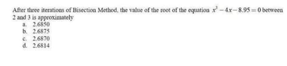 After three iterations of Bisection Method, the value of the root of the equation r-4x-8.95 0 between
2 and 3 is approximately
a. 2.6850
b. 2.6875
c. 2.6870
d. 2.6814
