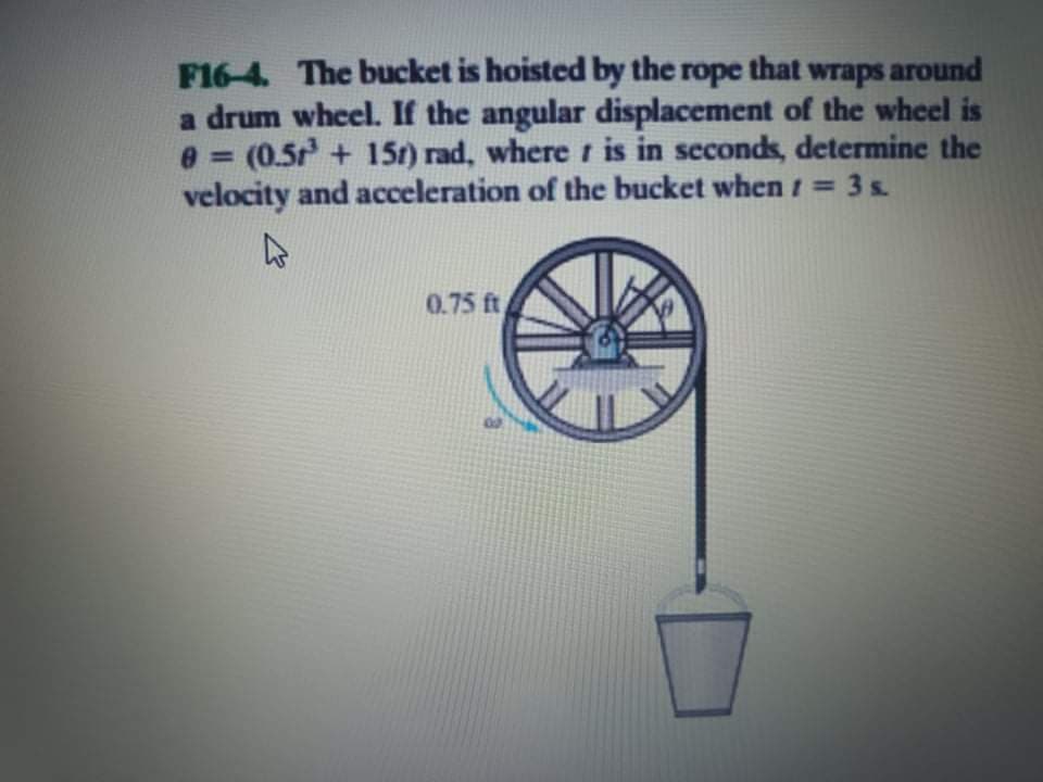 F16-4. The bucket is hoisted by the rope that wraps around
a drum wheel. If the angular displacement of the wheel is
e = (0.5+ 15r) rad, where t is in secondk, determine the
velocity and acceleration of the bucket when 1 = 3 s
0.75 ft
