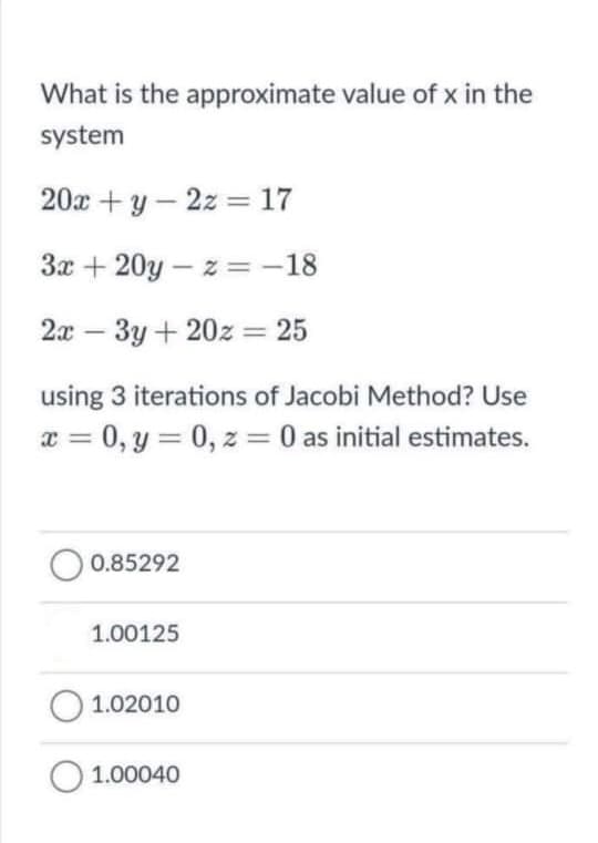 What is the approximate value of x in the
system
20x + y – 2z = 17
3x + 20y – z =-18
2x – 3y + 20z = 25
using 3 iterations of Jacobi Method? Use
x = 0, y = 0, z = 0 as initial estimates.
%3D
%3D
0.85292
1.00125
O 1.02010
O 1.00040
