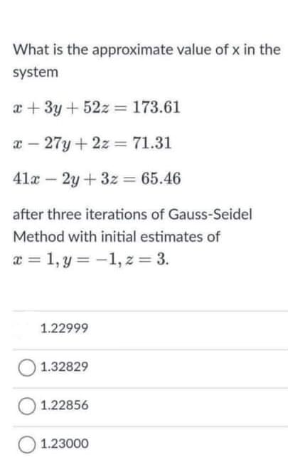 What is the approximate value of x in the
system
x + 3y + 52z = 173.61
x – 27y + 2z = 71.31
41x – 2y +3z 65.46
after three iterations of Gauss-Seidel
Method with initial estimates of
x = 1, y = -1, z = 3.
1.22999
1.32829
1.22856
1.23000
