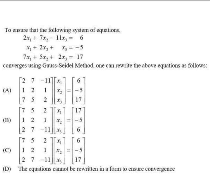 To ensure that the following system of equations,
2.x, + 7x, - 11x, = 6
X + 2x, + x, = -5
%3D
7x, + 5x, + 2x, = 17
converges using Gauss-Seidel Method, one can rewrite the above equations as follows:
%3D
2 7 -11 x1
6.
(A)
1 2
1
X =-5
7 5
X3
17
7 5
2
17
(B)
1 2
1
r=-5
x2
27-11|| x3
6.
[7 5
(C)
1 2
1
X2
-5
27 -11 x,
17
(D) The equations cannot be rewritten in a form to ensure convergence
2.
2.
