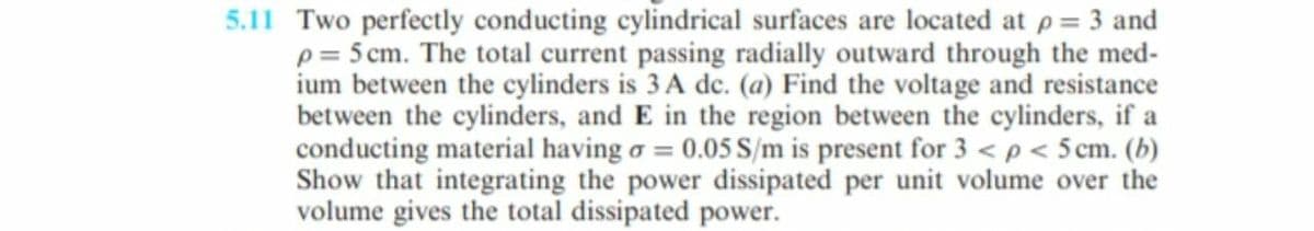 5.11 Two perfectly conducting cylindrical surfaces are located at p = 3 and
p= 5 cm. The total current passing radially outward through the med-
ium between the cylinders is 3 A de. (a) Find the voltage and resistance
between the cylinders, and E in the region between the cylinders, if a
conducting material having o = 0.05 S/m is present for 3 < p < 5 cm. (b)
Show that integrating the power dissipated per unit volume over the
volume gives the total dissipated power.
%3!
