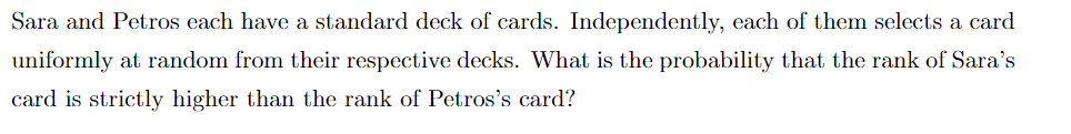 Sara and Petros each have a standard deck of cards. Independently, each of them selects a card
uniformly at random from their respective decks. What is the probability that the rank of Sara's
card is strictly higher than the rank of Petros's card?