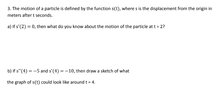 3. The motion of a particle is defined by the function s(t), where s is the displacement from the origin in
meters after t seconds.
a) If s'(2) = 0, then what do you know about the motion of the particle at t = 2?
b) If s"(4) = -5 and s'(4) = -10, then draw a sketch of what
the graph of s(t) could look like around t = 4.