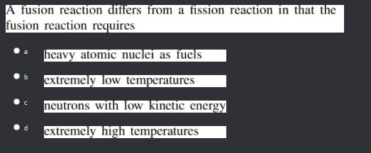 A fusion reaction differs from a fission reaction in that the
fusion reaction requires
heavy atomic nuclei as fuels
extremely low temperatures
neutrons with low kinetic energy
extremely high temperatures
