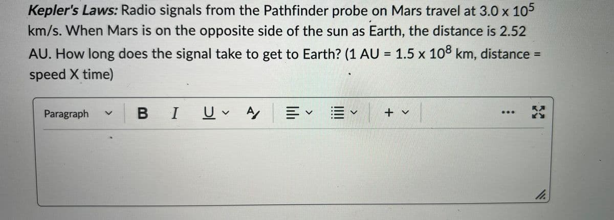 Kepler's Laws: Radio signals from the Pathfinder probe on Mars travel at 3.0 x 105
km/s. When Mars is on the opposite side of the sun as Earth, the distance is 2.52
AU. How long does the signal take to get to Earth? (1 AU = 1.5 x 108 km, distance =
speed X time)
Paragraph V
B I U✓ A =× E✓
V
+ v
:
11.