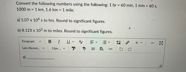 =
Convert the following numbers using the following: 1 hr 60 min, 1 min = 60 s,
1000 m 1 km, 1.6 km = 1 mile.
a) 5.07 x 104 s to hrs. Round to significant figures.
b) 8.123 x 103 m to miles. Round to significant figures.
Paragraph V BI U V A/ 三
Lato (Recom... v
19px.
a)
V
Ea (/)
5
8⁰
DC
***