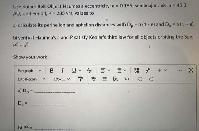 Use Kuiper Belt Object Haumea's eccentricity; e = 0.189, semimajor axis, a = 43.3
AU, and Period, P = 285 yrs, values to
a) calculate its perihelion and aphelion distances with Dp = a (1 e) and D₂ = a (1 + e),
b) verify if Haumea's a and P satisfy Kepler's third law for all objects orbiting the Sun:
p2 = a³.
Show your work.
Paragraph
Lato (Recom...
a) Dp=
Da=
V
b) p2=
BI
19px... v
U A
L
EQ </>
58°
...