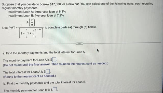 Suppose that you decide to borrow $17,000 for a new car. You can select one of the following loans, each requiring
regular monthly payments.
Installment Loan A: three-year loan at 6.3%
Installment Loan B: five-year loan at 7.2%
Use PMT=
P
n
-nt
to complete parts (a) through (c) below.
a. Find the monthly payments and the total interest for Loan A.
The monthly payment for Loan A is $.
(Do not round until the final answer. Then round to the nearest cent as needed.)
The total interest for Loan A is $.
(Round to the nearest cent as needed.)
b. Find the monthly payments and the total interest for Loan B.
The monthly payment for Loan B is $.