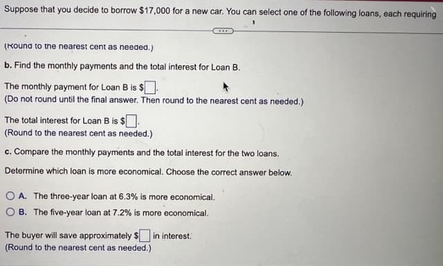 Suppose that you decide to borrow $17,000 for a new car. You can select one of the following loans, each requiring
(Kound to the nearest cent as needed.)
b. Find the monthly payments and the total interest for Loan B.
The monthly payment for Loan B is $.
(Do not round until the final answer. Then round to the nearest cent as needed.)
The total interest for Loan B is $.
(Round to the nearest cent as needed.)
c. Compare the monthly payments and the total interest for the two loans.
Determine which loan is more economical. Choose the correct answer below.
OA. The three-year loan at 6.3% is more economical.
OB. The five-year loan at 7.2% is more economical.
The buyer will save approximately $ in interest.
(Round to the nearest cent as needed.)