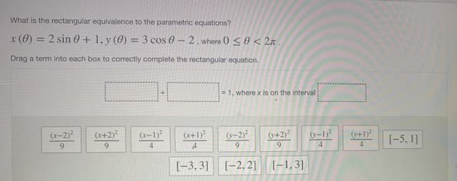 What is the rectangular equivalence to the parametric equations?
x(0) = 2 sin 0 + 1, y (0) = 3 cos 0-2. where () <0< 2.
%3D
Drag a term into each box to correctly complete the rectangular equation.
= 1, where x is on the interval
(V+2)?
(y-1)2
4
(x-2)
(x+2)?
(x-1)?
(r+1)?
(-2)
(0+1)
[-5, 1]
9.
9.
9.
4
[-3, 3]
[-2, 2]
[-1,3]

