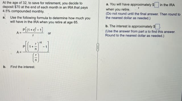 At the age of 32, to save for retirement, you decide to
deposit $70 at the end of each month in an IRA that pays
4.5% compounded monthly.
a. Use the following formula to determine how much you
will have in the IRA when you retire at age 65.
A=
A=
P[(1+r)-1]
r
L|C
b. Find the interest.
nt
or
a. You will have approximately $ in the IRA
when you retire.
(Do not round until the final answer. Then round to
the nearest dollar as needed.)
b. The interest is approximately $
(Use the answer from part a to find this answer.
Round to the nearest dollar as needed.)