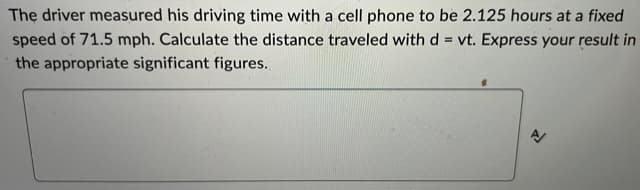 The driver measured his driving time with a cell phone to be 2.125 hours at a fixed
speed of 71.5 mph. Calculate the distance traveled with d = vt. Express your result in
the appropriate significant figures.
A