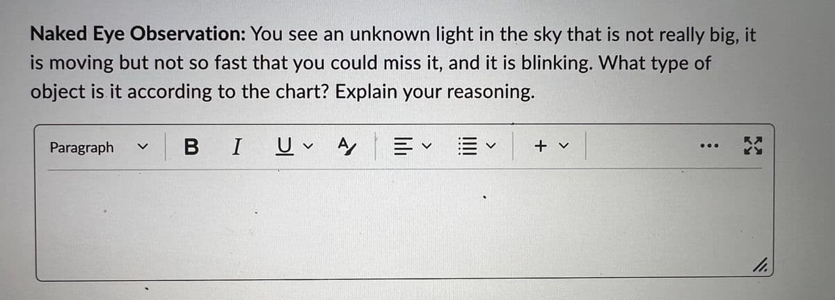 Naked Eye Observation: You see an unknown light in the sky that is not really big, it
is moving but not so fast that you could miss it, and it is blinking. What type of
object is it according to the chart? Explain your reasoning.
B I
Paragraph B
U A
V
= ✓ ✓
V
✓l
+ v
X
11.